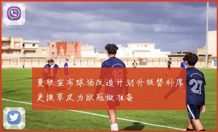 曼联宣布球场改造计划升级替补席更换草皮为欧冠做准备